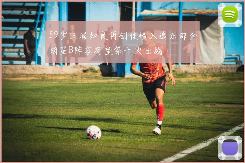 59岁三浦知良再创佳绩入选东部全明星B阵容有望第十次出战