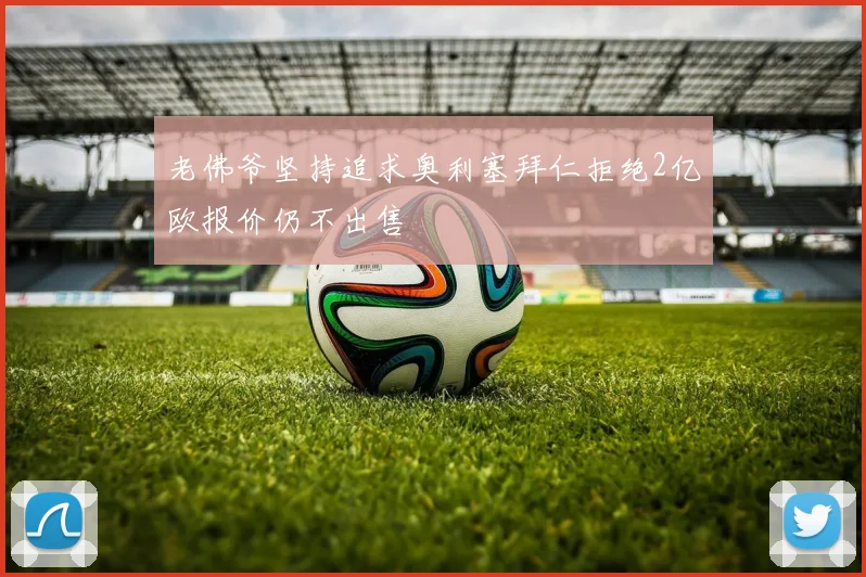 老佛爷坚持追求奥利塞拜仁拒绝2亿欧报价仍不出售
