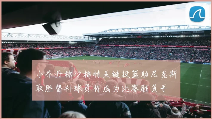 小乔丹称沙梅特关键投篮助尼克斯取胜替补球员将成为比赛胜负手