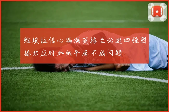 维埃拉信心满满英格兰必进四强图赫尔应对加纳平局不成问题