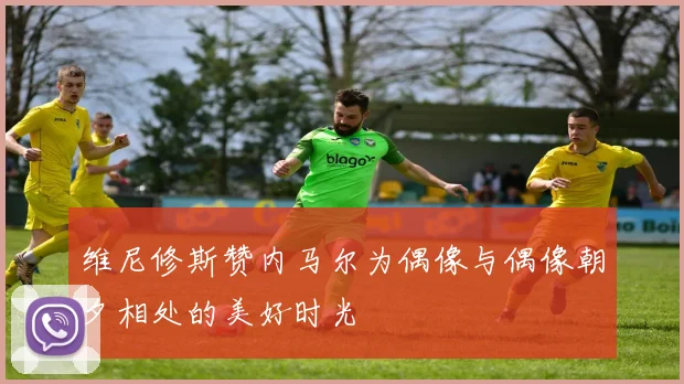 维尼修斯赞内马尔为偶像与偶像朝夕相处的美好时光