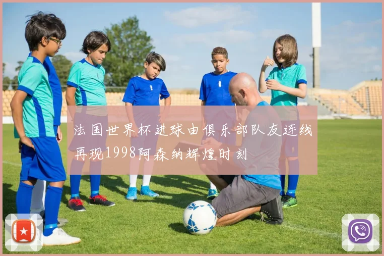 法国世界杯进球由俱乐部队友连线再现1998阿森纳辉煌时刻