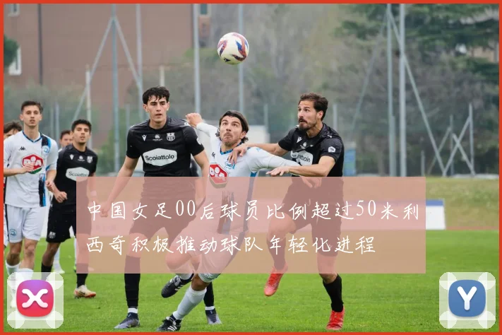 中国女足00后球员比例超过50米利西奇积极推动球队年轻化进程