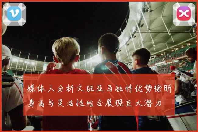 媒体人分析文班亚马独特优势徐昕身高与灵活性结合展现巨大潜力