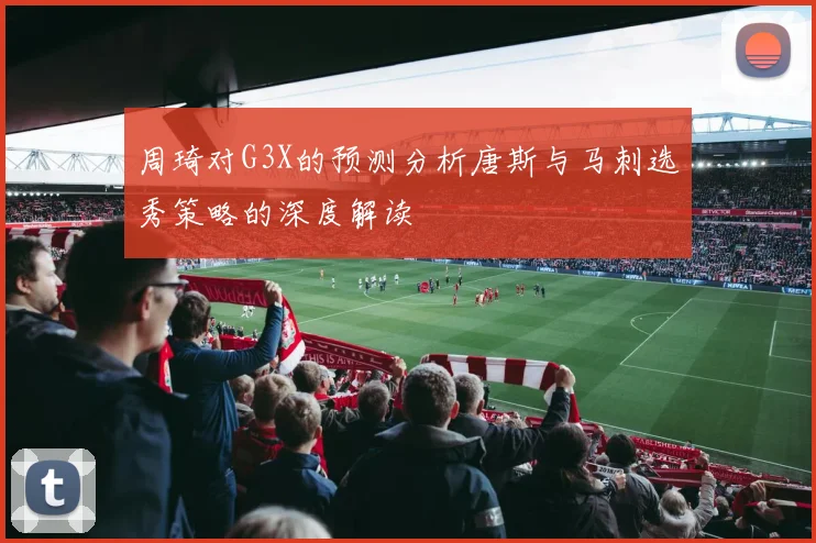 周琦对G3X的预测分析唐斯与马刺选秀策略的深度解读